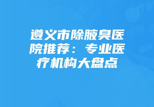 遵义市除腋臭医院推荐：专业医疗机构大盘点