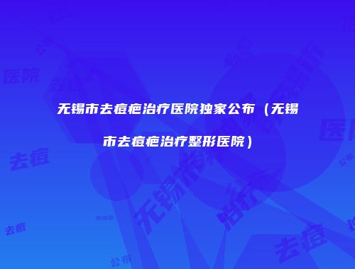 无锡市去痘疤治疗医院独家公布（无锡市去痘疤治疗整形医院）