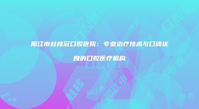 阳江市柱核冠口腔医院：专业治疗技术与口碑优良的口腔医疗机构