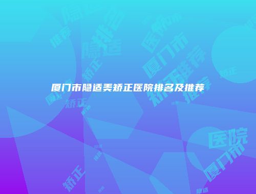 厦门市隐适美矫正医院排名及推荐