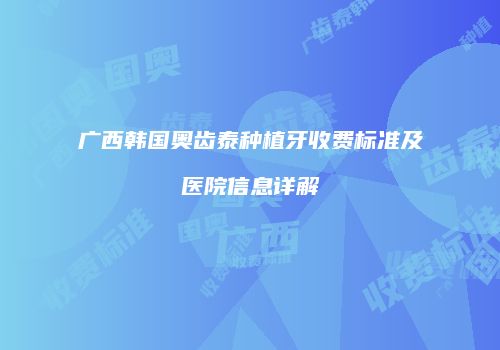 广西韩国奥齿泰种植牙收费标准及医院信息详解