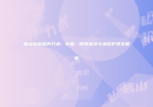 唐山私密超声刀术：价格、医院选择与术后护理全解析