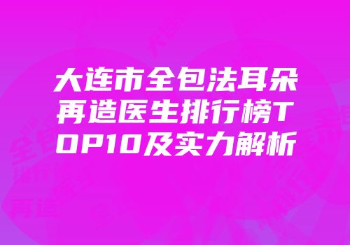 大连市全包法耳朵再造医生排行榜TOP10及实力解析