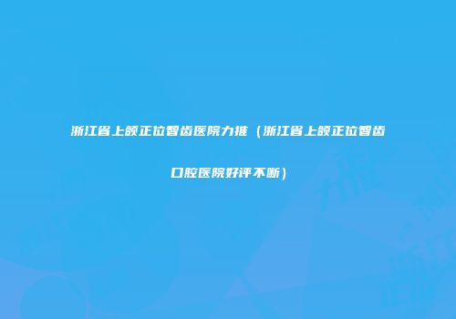 浙江省上颌正位智齿医院力推（浙江省上颌正位智齿口腔医院好评不断）