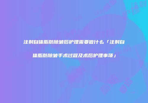 注射自体脂肪除皱后护理需要做什么「注射自体脂肪除皱手术过程及术后护理事项」