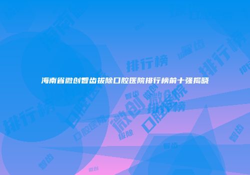 海南省微创智齿拔除口腔医院排行榜前十强揭晓
