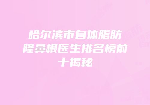 哈尔滨市自体脂肪隆鼻根医生排名榜前十揭秘