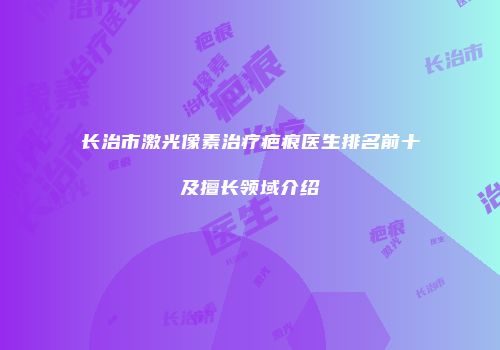 长治市激光像素治疗疤痕医生排名前十及擅长领域介绍