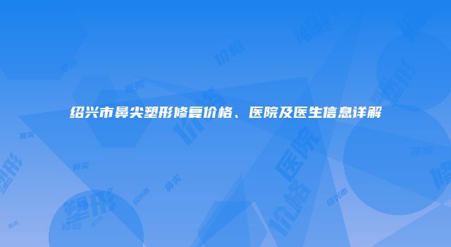 绍兴市鼻尖塑形修复价格、医院及医生信息详解