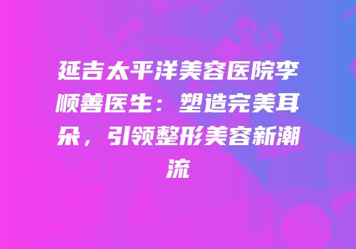 延吉太平洋美容医院李顺善医生：塑造完美耳朵，引领整形美容新潮流