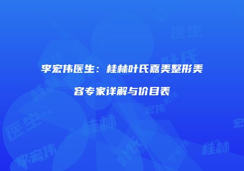 李宏伟医生：桂林叶氏嘉美整形美容专家详解与价目表