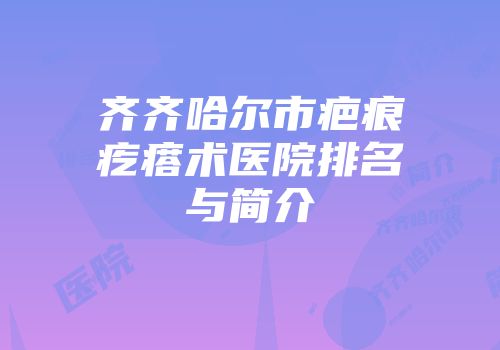 齐齐哈尔市疤痕疙瘩术医院排名与简介