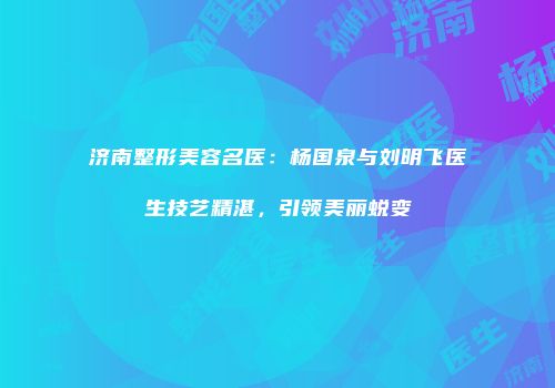 济南整形美容名医：杨国泉与刘明飞医生技艺精湛，引领美丽蜕变