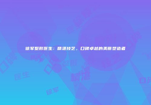 徐军整形医生：精湛技艺，口碑卓越的美丽塑造者