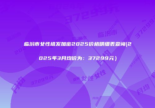 临汾市女性植发加密2025价格明细表查询(2025年3月均价为：37299元）