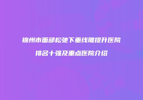 锦州市面部松弛下垂线雕提升医院排名十强及重点医院介绍