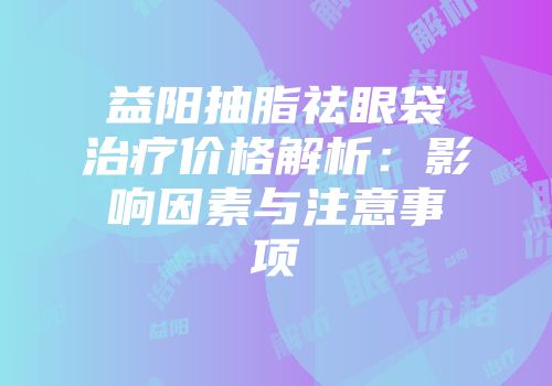 益阳抽脂祛眼袋治疗价格解析：影响因素与注意事项