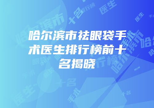 哈尔滨市祛眼袋手术医生排行榜前十名揭晓