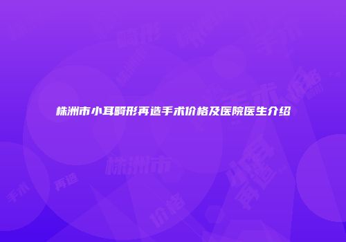 株洲市小耳畸形再造手术价格及医院医生介绍