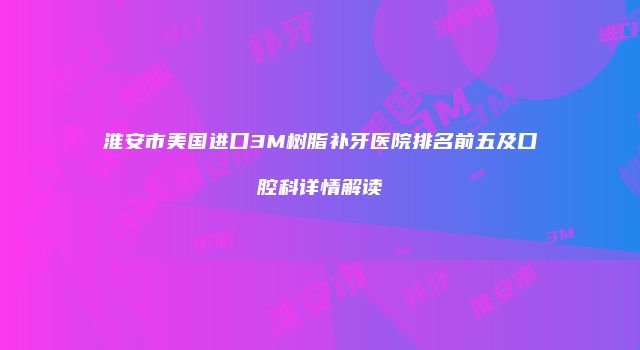 淮安市美国进口3M树脂补牙医院排名前五及口腔科详情解读