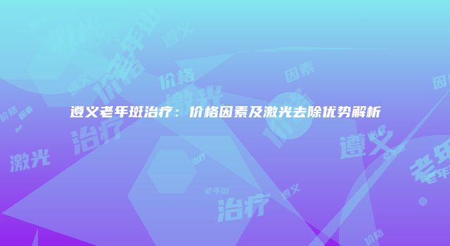 遵义老年斑治疗：价格因素及激光去除优势解析