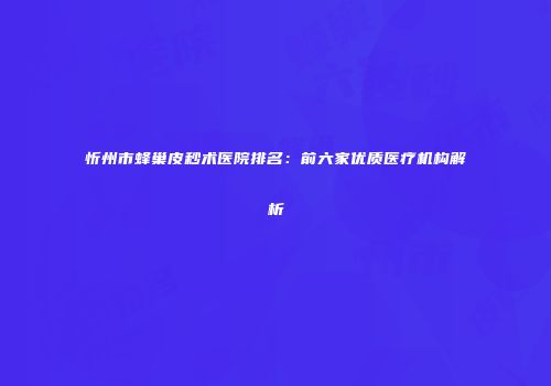 忻州市蜂巢皮秒术医院排名：前六家优质医疗机构解析