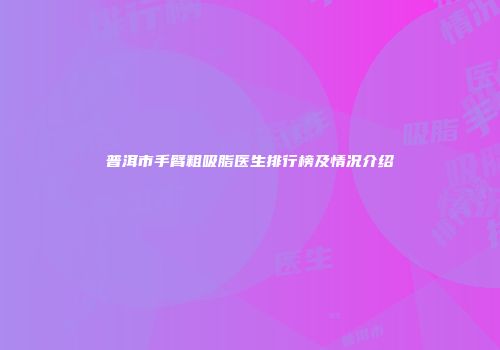 普洱市手臂粗吸脂医生排行榜及情况介绍