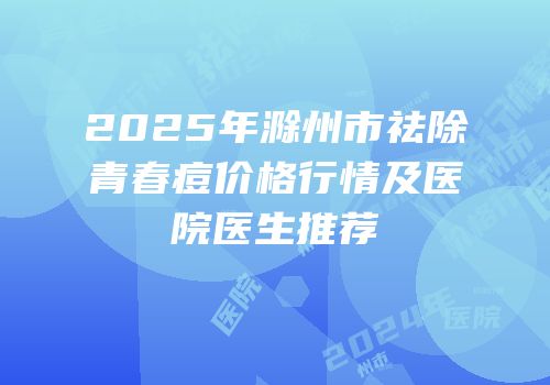 2025年滁州市祛除青春痘价格行情及医院医生推荐