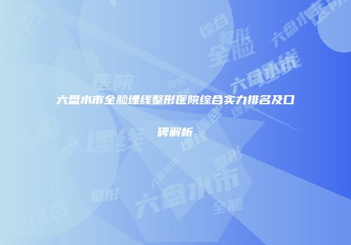 六盘水市全脸埋线整形医院综合实力排名及口碑解析
