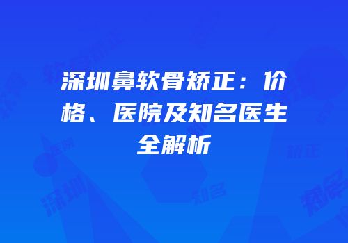 深圳鼻软骨矫正：价格、医院及知名医生全解析