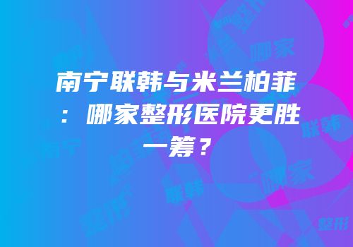 南宁联韩与米兰柏菲：哪家整形医院更胜一筹？