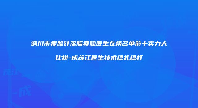 铜川市瘦脸针溶脂瘦脸医生在榜名单前十实力大比拼-成茂江医生技术稳扎稳打