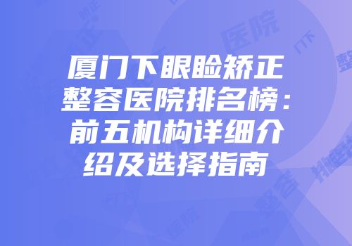厦门下眼睑矫正整容医院排名榜：前五机构详细介绍及选择指南
