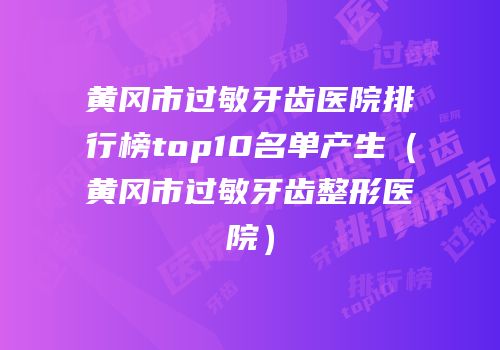 黄冈市过敏牙齿医院排行榜top10名单产生（黄冈市过敏牙齿整形医院）