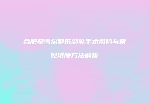 合肥蜜雪尔整形副乳手术风险与常见切除方法解析