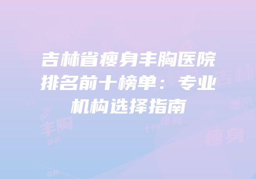 吉林省瘦身丰胸医院排名前十榜单：专业机构选择指南