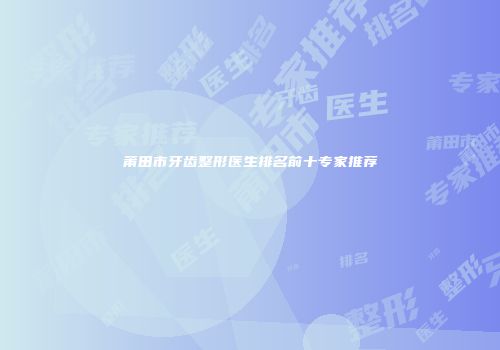 莆田市牙齿整形医生排名前十专家推荐