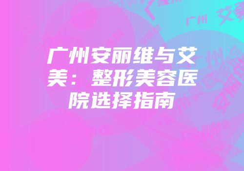 广州安丽维与艾美：整形美容医院选择指南