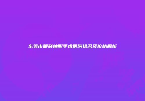 东莞市眼袋抽脂手术医院排名及价格解析