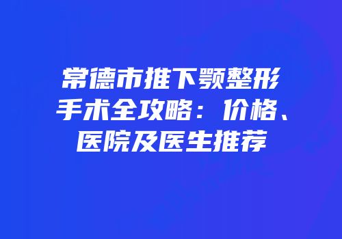 常德市推下颚整形手术全攻略：价格、医院及医生推荐