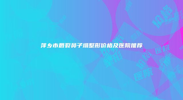 萍乡市唇裂鼻子塌整形价格及医院推荐