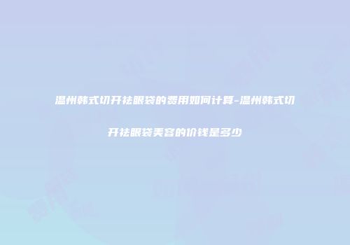 温州韩式切开祛眼袋的费用如何计算-温州韩式切开祛眼袋美容的价钱是多少