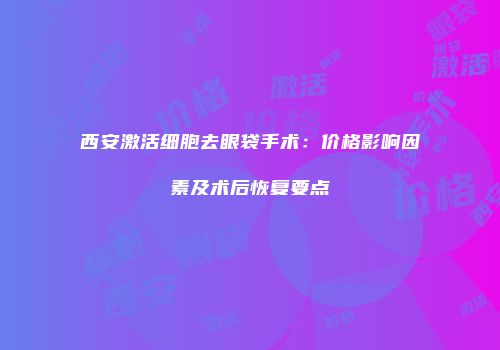 西安激活细胞去眼袋手术：价格影响因素及术后恢复要点