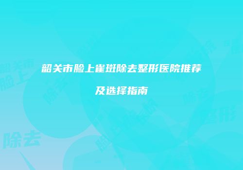 韶关市脸上雀斑除去整形医院推荐及选择指南