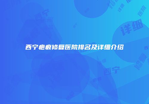 西宁疤痕修复医院排名及详细介绍