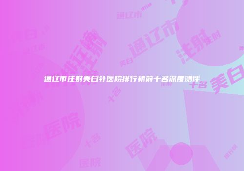 通辽市注射美白针医院排行榜前十名深度测评