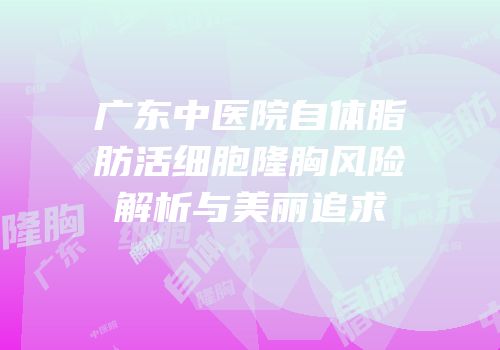 广东中医院自体脂肪活细胞隆胸风险解析与美丽追求