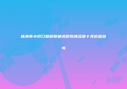 株洲市小切口颞部除皱术医院排名前十及价格参考