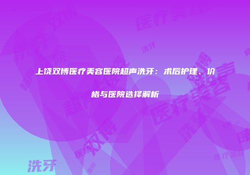 上饶双博医疗美容医院超声洗牙：术后护理、价格与医院选择解析