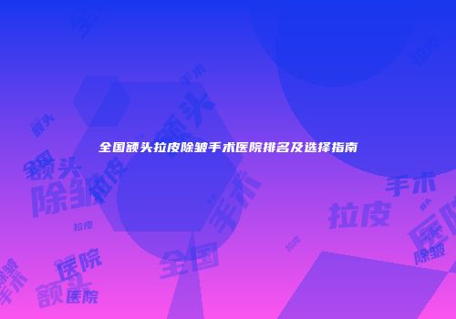 全国额头拉皮除皱手术医院排名及选择指南